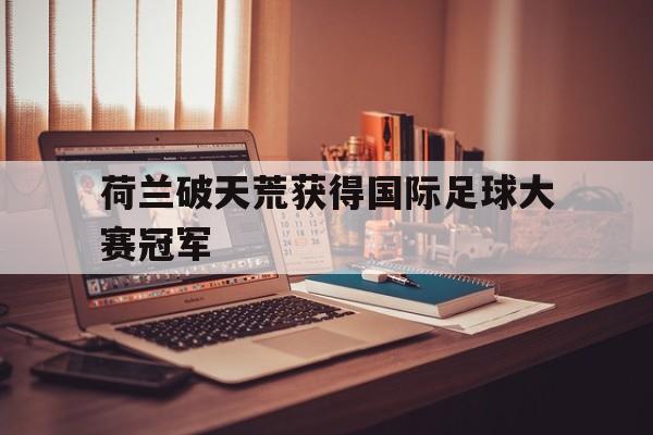 关于荷兰破天荒获得国际足球大赛冠军的信息