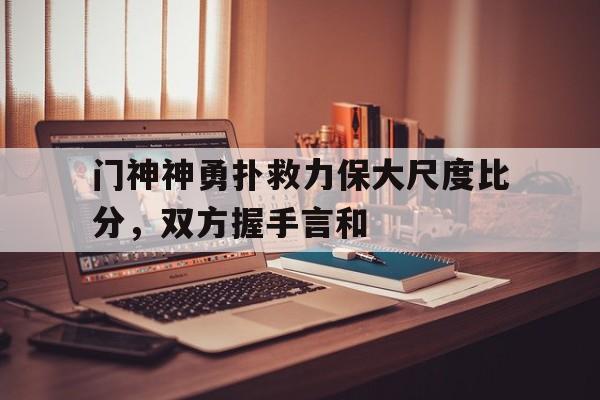 门神神勇扑救力保大尺度比分，双方握手言和的简单介绍