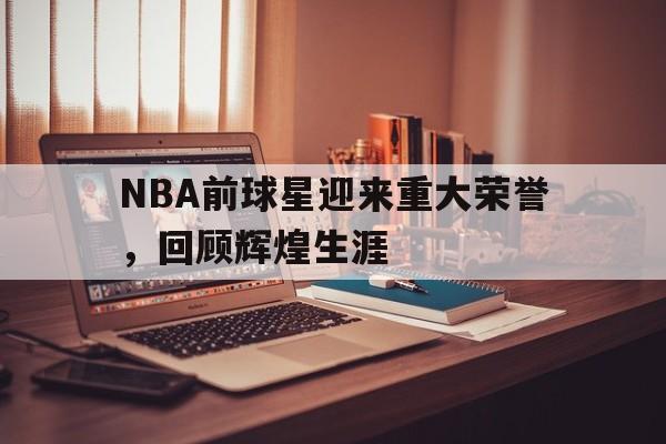 NBA前球星迎来重大荣誉，回顾辉煌生涯