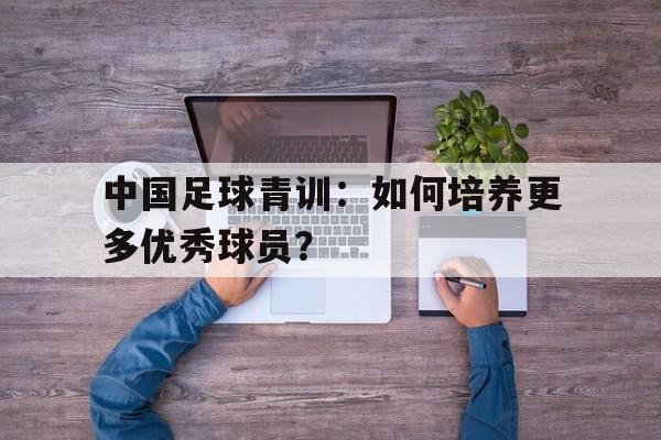 中国足球青训：如何培养更多优秀球员？的简单介绍
