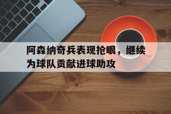 阿森纳奇兵表现抢眼，继续为球队贡献进球助攻