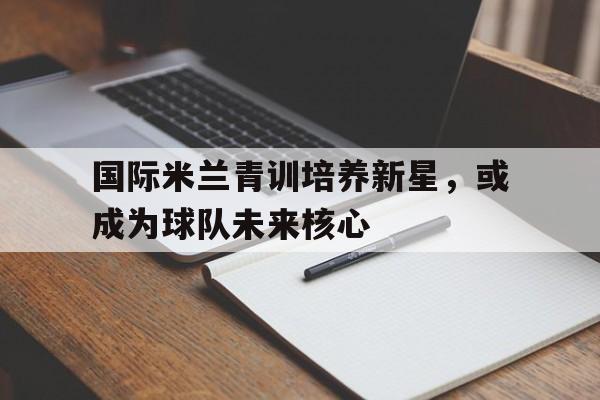 国际米兰青训培养新星，或成为球队未来核心的简单介绍