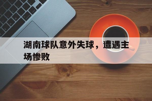 湖南球队意外失球，遭遇主场惨败