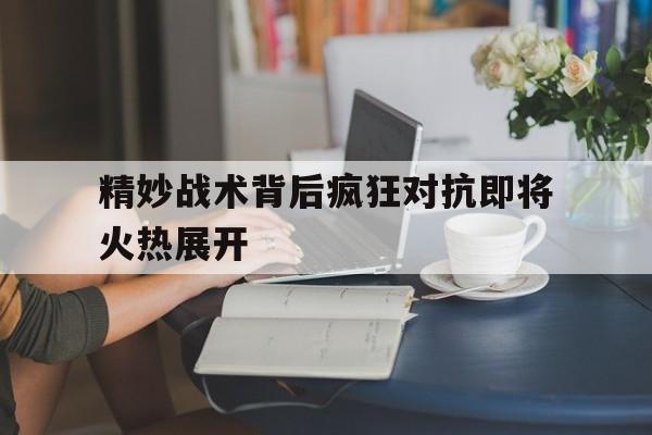 关于精妙战术背后疯狂对抗即将火热展开的信息