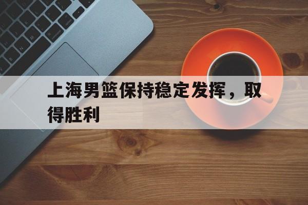 关于上海男篮保持稳定发挥，取得胜利的信息