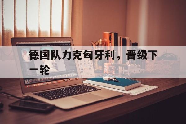 德国队力克匈牙利，晋级下一轮的简单介绍