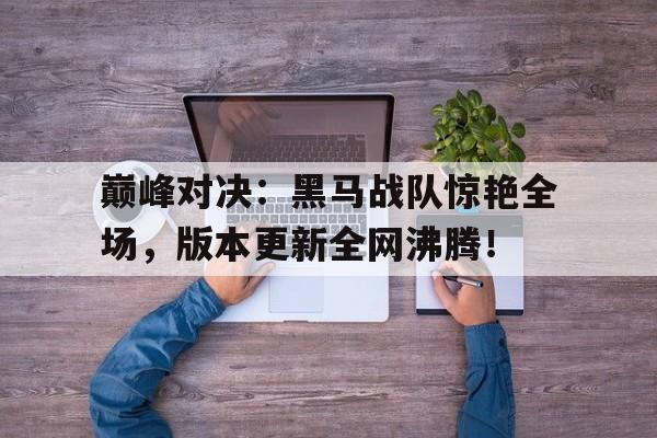 巅峰对决：黑马战队惊艳全场，版本更新全网沸腾！
