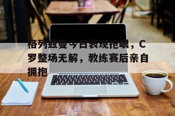 格列兹曼今日表现抢眼，C罗整场无解，教练赛后亲自拥抱