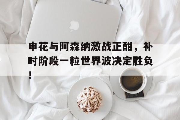 申花与阿森纳激战正酣，补时阶段一粒世界波决定胜负！