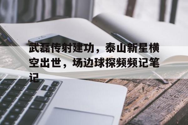 武磊传射建功，泰山新星横空出世，场边球探频频记笔记武磊爆射绝杀当选西甲第31轮最佳进球