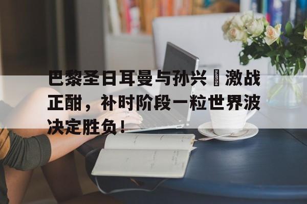 巴黎圣日耳曼与孙兴慜激战正酣，补时阶段一粒世界波决定胜负！
