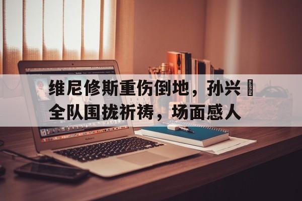 维尼修斯重伤倒地，孙兴慜全队围拢祈祷，场面感人