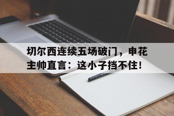 切尔西连续五场破门，申花主帅直言：这小子挡不住！